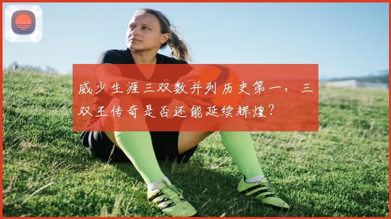 威少生涯三双数并列历史第一，三双王传奇是否还能延续辉煌？